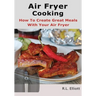 Air Fryer Cooking: How to Create Great Meals With Your Air Fryer