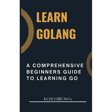 Learn Golang: A Comprehensive Beginners Guide to Learning Go