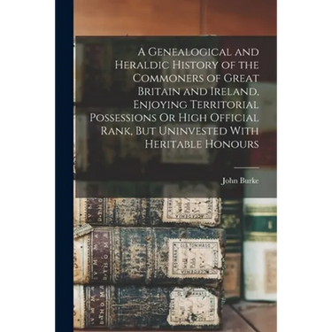 A Genealogical and Heraldic History of the Commoners of Great Britain and Ireland, Enjoying Territorial Possessions Or High Official Rank, But Uninves