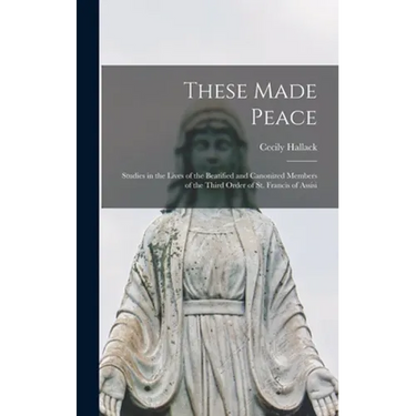 These Made Peace; Studies in the Lives of the Beatified and Canonized Members of the Third Order of St. Francis of Assisi