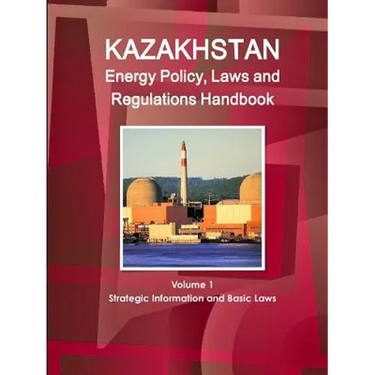 Kazakhstan Energy Policy, Laws and Regulations Handbook Volume 1 Strategic Information and Basic Laws