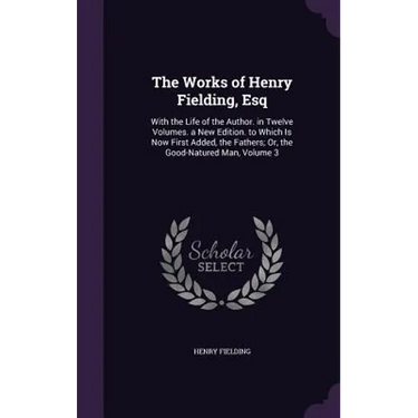 The Works of Henry Fielding, Esq: With the Life of the Author. in Twelve Volumes. a New Edition. to Which Is Now First Added, the Fathers; Or, the Goo