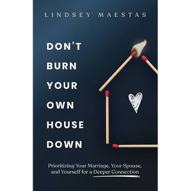 Don't Burn Your Own House Down: Prioritizing Your Marriage, Your Spouse, and Yourself for a Deeper Connection