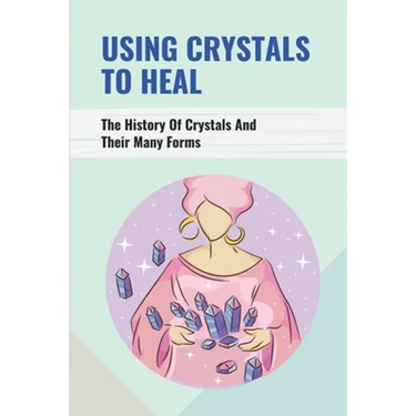 Using Crystals To Heal: The History Of Crystals And Their Many Forms: Crystals For Anxiety And Healing