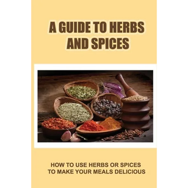 A Guide To Herbs And Spices: How To Use Herbs Or Spices To Make Your Meals Delicious