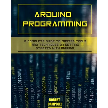 Arduino programming: A Complete Guide to Master Tools and Techniques On Getting Started With Arduino