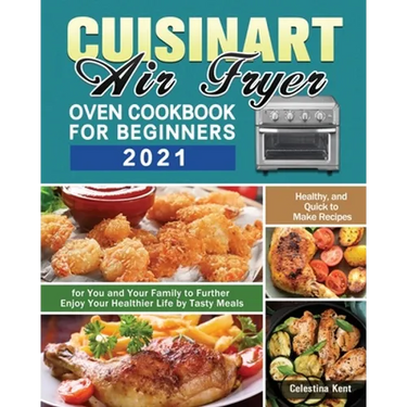 Cuisinart Air Fryer Oven Cookbook for Beginners 2021: Healthy, and Quick to Make Recipes for You and Your Family to Further Enjoy Your Healthier Life