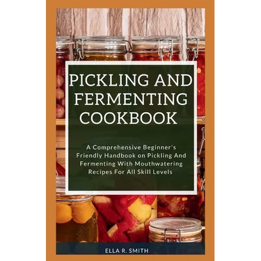 Pickling and Fermenting Cookbook: A Comprehensive Beginner's Friendly Handbook On Pickling And Fermenting With Mouthwatering Recipes For All Skill Lev