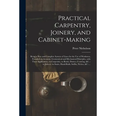 Practical Carpentry, Joinery, and Cabinet-making: Being a New and Complete System of Lines for the Use of Workmen, Founded on Accurate Geometrical and