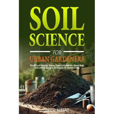 Soil Science For Urban Gardeners: The ABCs of Growing Bloomy Plants in Containers, Raised Beds, and Limited Spaces in All Seasons for Healthy Living.