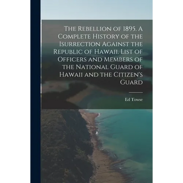 The Rebellion of 1895. A Complete History of the Isurrection Against the Republic of Hawaii. List of Officers and Members of the National Guard of Haw