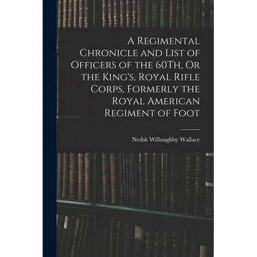 A Regimental Chronicle and List of Officers of the 60Th, Or the King's, Royal Rifle Corps, Formerly the Royal American Regiment of Foot
