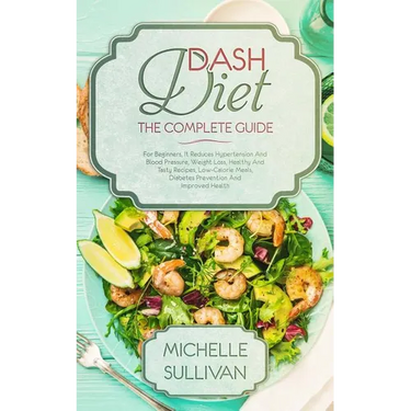 DASH Diet The Complete Guide: For Beginners, It Reduces Hypertension And Blood Pressure, Weight Loss, Healthy And Tasty Recipes, Low-Calorie Meals,