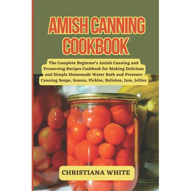 Amish Canning Cookbook: The Complete Beginner's Amish Canning And Preserving Recipes Cookbook For Making Delicious And Simple Homemade Water B