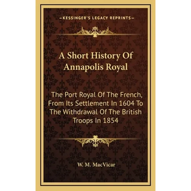 A Short History Of Annapolis Royal: The Port Royal Of The French, From Its Settlement In 1604 To The Withdrawal Of The British Troops In 1854