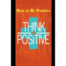 How to Be Positive: Change Your Life in 30 Days. Be More Positive and Take Control of Your Own Success.