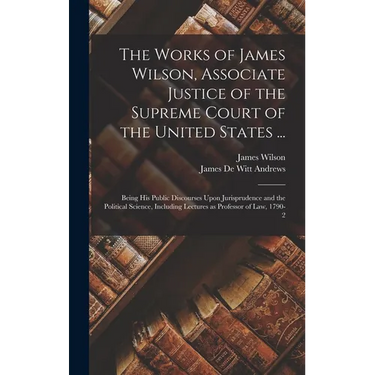 The Works of James Wilson, Associate Justice of the Supreme Court of the United States ...: Being his Public Discourses Upon Jurisprudence and the Pol