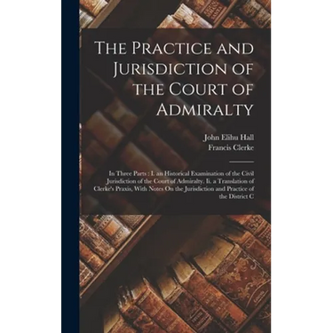 The Practice and Jurisdiction of the Court of Admiralty: In Three Parts: I. an Historical Examination of the Civil Jurisdiction of the Court of Admira