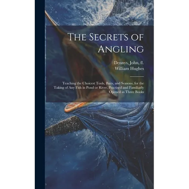 The Secrets of Angling: Teaching the Choicest Tools, Baits, and Seasons, for the Taking of Any Fish in Pond or River, Practised and Familiarly