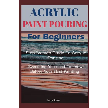 Acrylic Paint Pouring For Beginners: Step By Step Guide To Acrylic Pouring: Everthing You Need To know Before Your First Painting