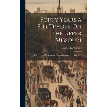 Forty Years a Fur Trader On the Upper Missouri: The Personal Narrative of Charles Larpenteur, 1833-1872