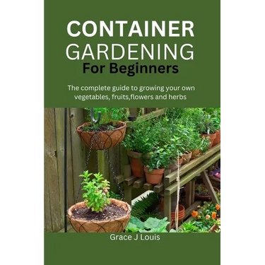 Container Gardening for Beginners: The complete guide to growing your own vegetables, fruits, flowers and herbs