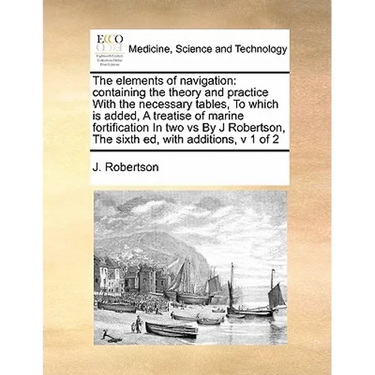 The Elements of Navigation: Containing the Theory and Practice with the Necessary Tables, to Which Is Added, a Treatise of Marine Fortification in