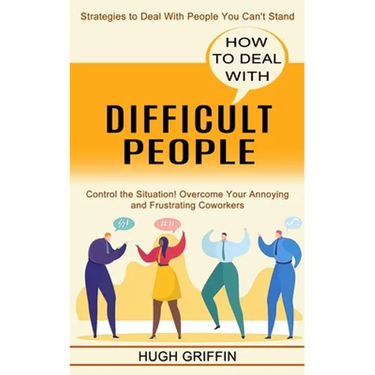 How to Deal With Difficult People: Control the Situation! Overcome Your Annoying and Frustrating Coworkers (Strategies to Deal With People You Can't S