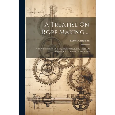 A Treatise On Rope Making ...: With A Description Of The Manufacture, Rules, Tables Of Weights, Etc., Adapted To The Trade