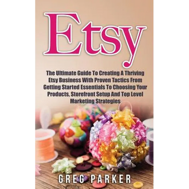 Etsy: The Ultimate Guide To Creating A Thriving Etsy Business With Proven Tactics From Getting Started Essentials To Choosin