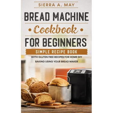 Bread Machine Cookbook For Beginners: Simple Recipe Book With Gluten Free Recipes For Home DIY Baking Using Your Bread Maker