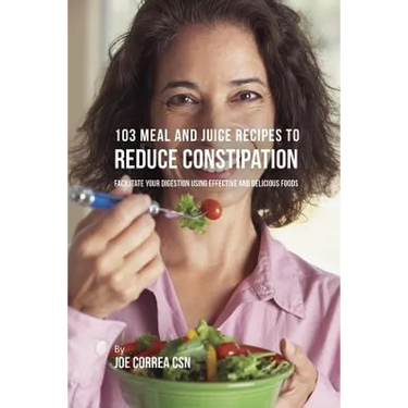 103 Meal and Juice Recipes to Reduce Constipation: Facilitate Your Digestion Using Effective and Delicious Foods