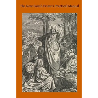 The New Parish Priest's Practical Manual: A Work Useful For Other Ecclesiastics, Especially for Confessors and for Preachers