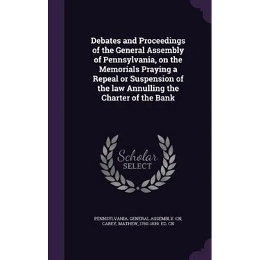 Debates and Proceedings of the General Assembly of Pennsylvania, on the Memorials Praying a Repeal or Suspension of the law Annulling the Charter of t