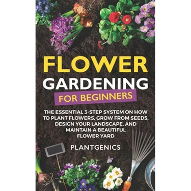 Flower Gardening for Beginners: The Essential 3-Step System on How to Plant Flowers, Grow from Seeds, Design Your Landscape, and Maintain a Beautiful