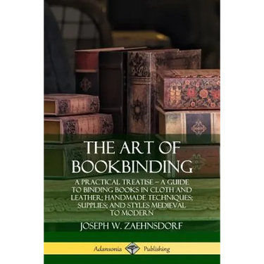 The Art of Bookbinding: A Practical Treatise - A Guide to Binding Books in Cloth and Leather; Handmade Techniques; Supplies; and Styles Medieval to Mo