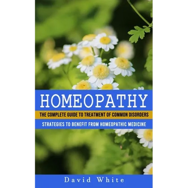 Homeopathy: Strategies to Benefit From Homeopathic Medicine (The Complete Guide to Treatment of Common Disorders)