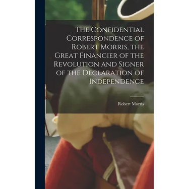 The Confidential Correspondence of Robert Morris, the Great Financier of the Revolution and Signer of the Declaration of Independence