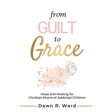 From Guilt to Grace: Hope and Healing for Christian Moms of Addicted Children