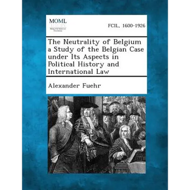 The Neutrality of Belgium a Study of the Belgian Case Under Its Aspects in Political History and International Law
