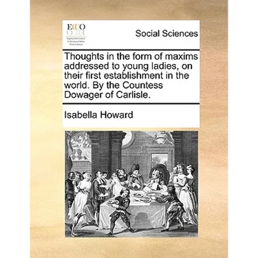 Thoughts in the Form of Maxims Addressed to Young Ladies, on Their First Establishment in the World. by the Countess Dowager of Carlisle.