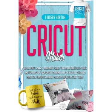 Cricut Maker: The Ultimate 2021 Beginner's Guide To Master Skillfully Tools And Features Of Your Cricut Machine + Step By Step Illus