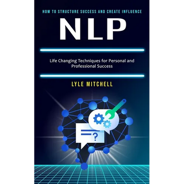Nlp: How to Structure Success and Create Influence (Life Changing Techniques for Personal and Professional Success)