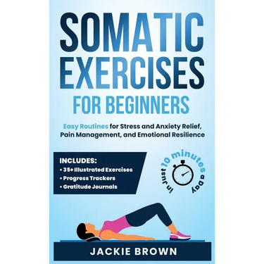 Somatic Exercises for Beginners: Easy Routines for Stress and Anxiety Relief, Pain Management, and Emotional Resilience- In Just 10 Minutes a Day