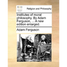 Institutes of moral philosophy. By Adam Ferguson, ... A new edition enlarged.
