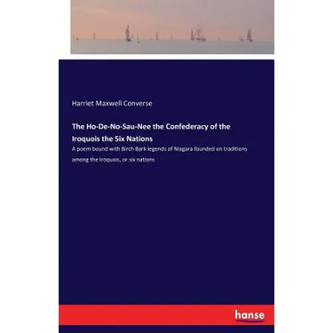 The Ho-De-No-Sau-Nee the Confederacy of the Iroquois the Six Nations: A poem bound with Birch Bark legends of Niagara founded on traditions among the