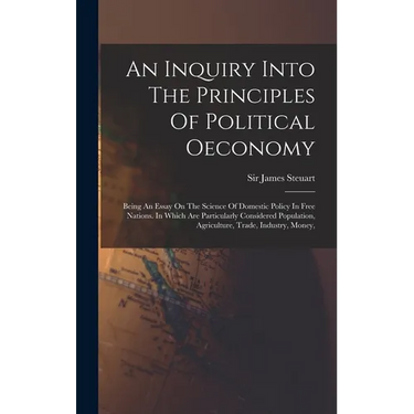 An Inquiry Into The Principles Of Political Oeconomy: Being An Essay On The Science Of Domestic Policy In Free Nations. In Which Are Particularly Cons