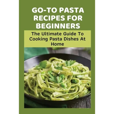 Go-To Pasta Recipes For Beginners: The Ultimate Guide To Cooking Pasta Dishes At Home: Instructions To Make Delicious Pasta