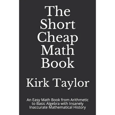 The Short Cheap Math Book: An Easy Math Book from Arithmetic to Basic Algebra with Insanely Inaccurate Mathematical History