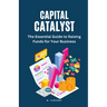 Capital Catalyst: The Essential Guide to Raising Funds for Your Business